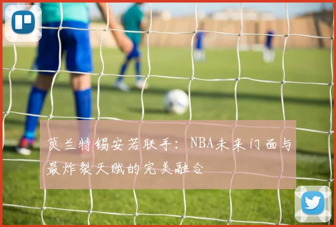莫兰特锡安若联手:NBA未来门面与最炸裂天赋的完美融合