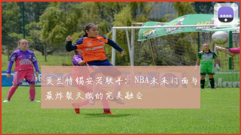 莫兰特锡安若联手:NBA未来门面与最炸裂天赋的完美融合