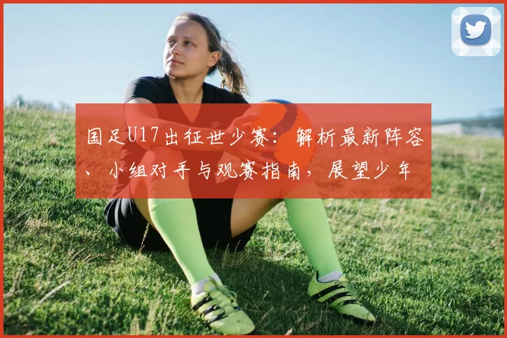 国足U17出征世少赛：解析最新阵容、小组对手与观赛指南，展望少年军团征程