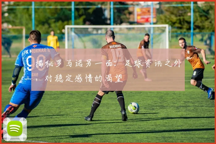 揭秘罗马诺另一面：足球资讯之外，对稳定感情的渴望