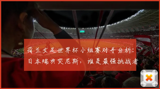 荷兰女足世界杯小组赛对手分析:日本瑞典突尼斯,谁是最强挑战者?