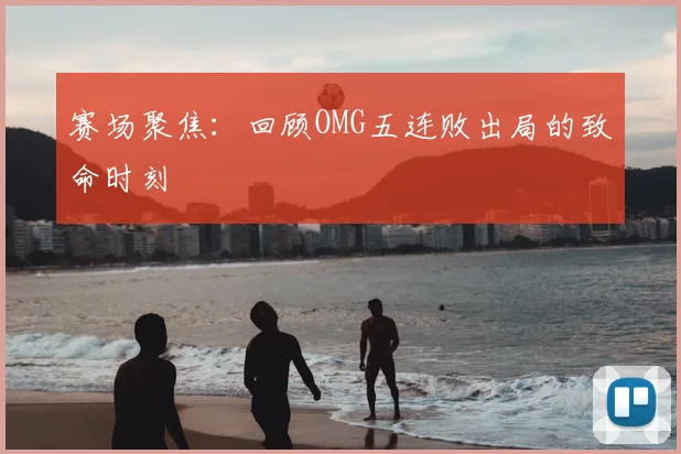 赛场聚焦：回顾OMG五连败出局的致命时刻