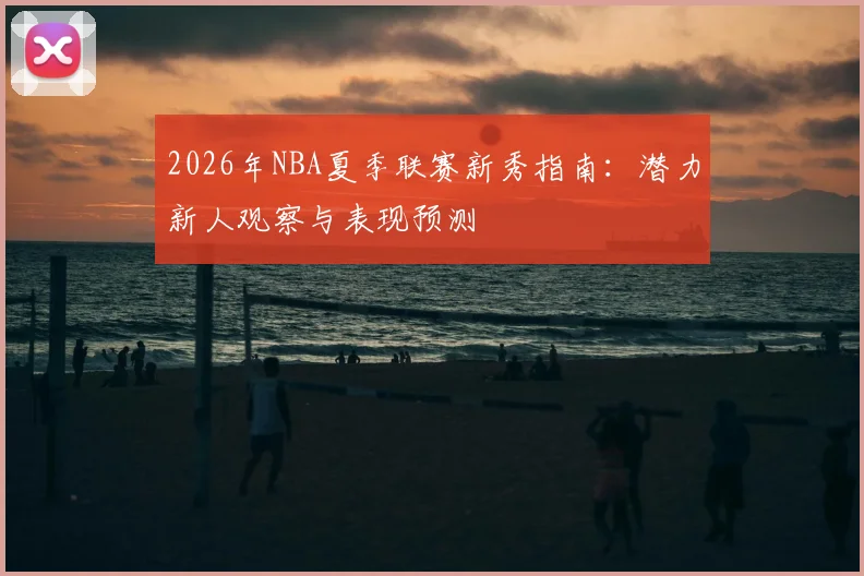 2026年NBA夏季联赛新秀指南:潜力新人观察与表现预测