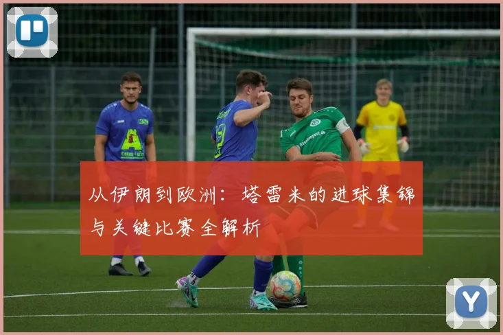 从伊朗到欧洲:塔雷米的进球集锦与关键比赛全解析