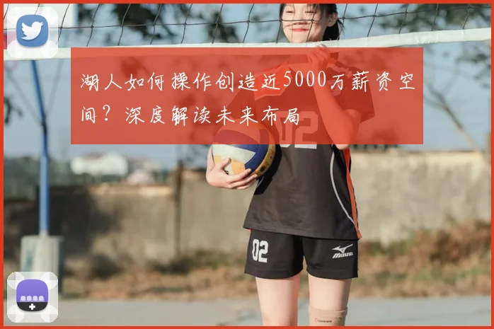 湖人如何操作创造近5000万薪资空间?深度解读未来布局